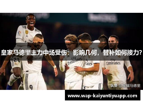 皇家马德里主力中场受伤：影响几何，替补如何接力？