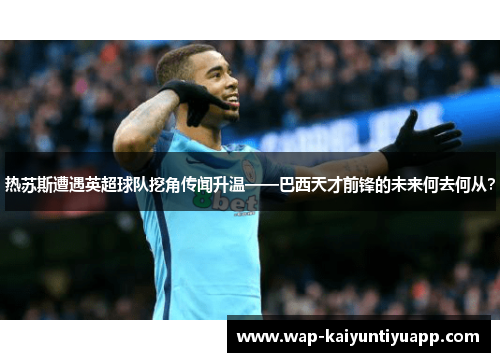 热苏斯遭遇英超球队挖角传闻升温——巴西天才前锋的未来何去何从？
