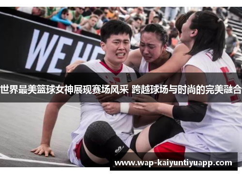 世界最美篮球女神展现赛场风采 跨越球场与时尚的完美融合