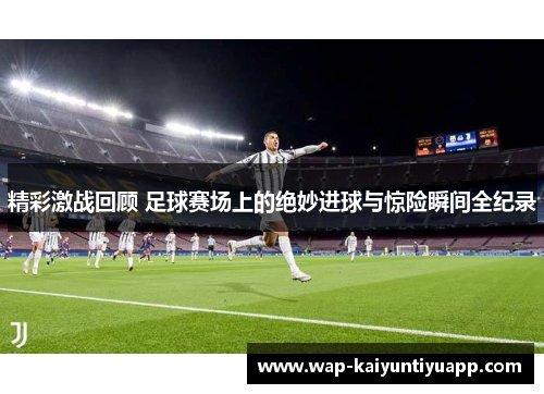 精彩激战回顾 足球赛场上的绝妙进球与惊险瞬间全纪录