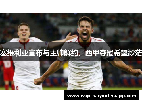 塞维利亚宣布与主帅解约，西甲夺冠希望渺茫
