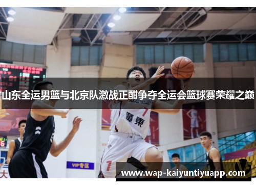 山东全运男篮与北京队激战正酣争夺全运会篮球赛荣耀之巅